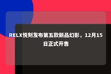 RELX悦刻发布第五款新品幻影，12月15日正式开售