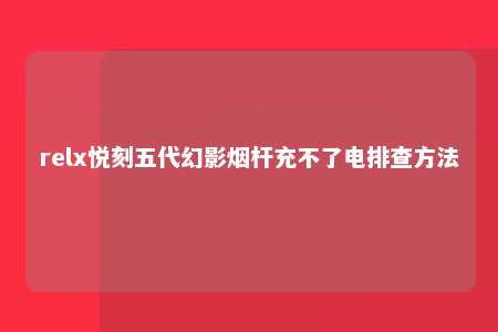 relx悦刻五代幻影烟杆充不了电排查方法